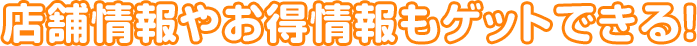 店舗情報やお得情報もゲットできる!